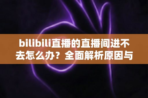 bilibili直播的直播间进不去怎么办?全面解析原因与实用解决方案一次讲清楚 bilibili直播的直播间进不去怎么办?全面解析原因与实用解决方案一次讲清楚