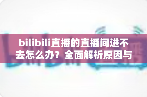 bilibili直播的直播间进不去怎么办?全面解析原因与实用解决方案一次讲清楚 bilibili直播的直播间进不去怎么办?全面解析原因与实用解决方案一次讲清楚