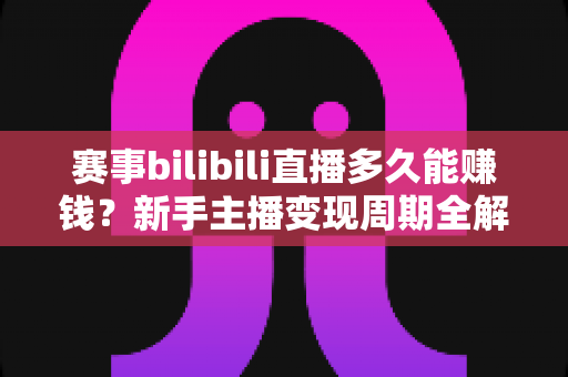 赛事bilibili直播多久能赚钱？新手主播变现周期全解析与实战指南