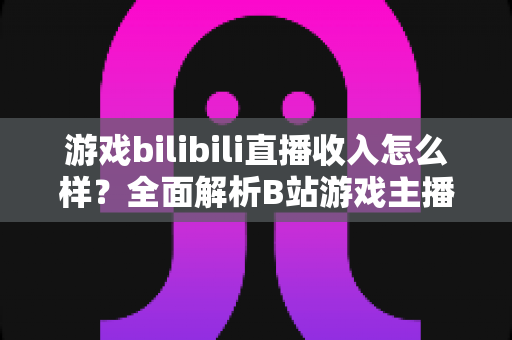 游戏bilibili直播收入怎么样？全面解析B站游戏主播的赚钱方式与真实收入水平