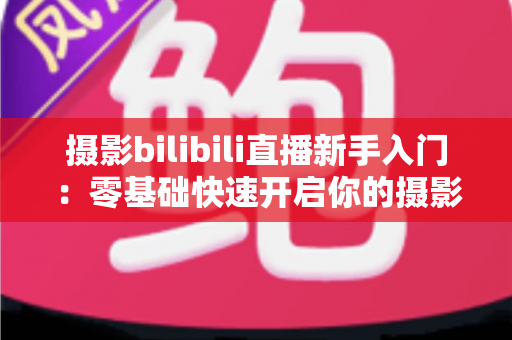摄影bilibili直播新手入门：零基础快速开启你的摄影直播之路