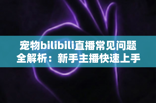 宠物bilibili直播常见问题全解析：新手主播快速上手的运营指南与实用技巧
