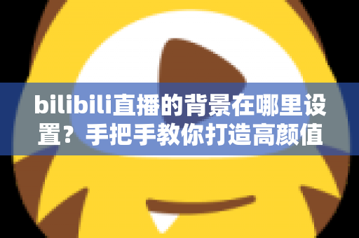 bilibili直播的背景在哪里设置？手把手教你打造高颜值直播间背景的完整指南