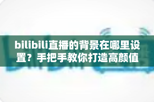 bilibili直播的背景在哪里设置？手把手教你打造高颜值直播间背景的完整指南