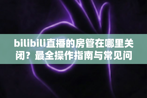 bilibili直播的房管在哪里关闭？最全操作指南与常见问题详解