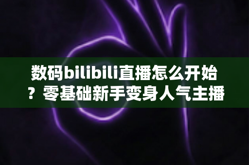 数码bilibili直播怎么开始？零基础新手变身人气主播的完整实战攻略