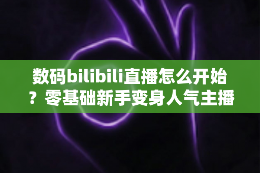数码bilibili直播怎么开始？零基础新手变身人气主播的完整实战攻略