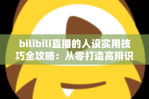 bilibili直播的人设实用技巧全攻略：从零打造高辨识度主播形象，让直播间人气与粉丝黏性双提升