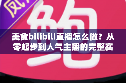 美食bilibili直播怎么做？从零起步到人气主播的完整实战指南