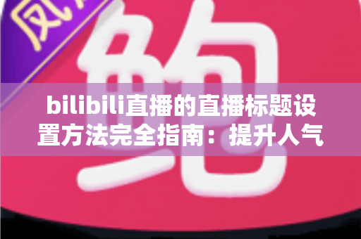 bilibili直播的直播标题设置方法完全指南：提升人气与流量的实用技巧