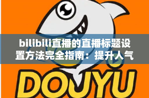 bilibili直播的直播标题设置方法完全指南：提升人气与流量的实用技巧