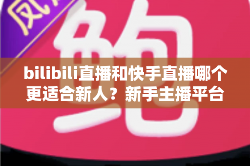 bilibili直播和快手直播哪个更适合新人？新手主播平台选择全攻略