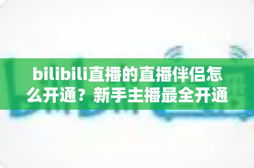 bilibili直播的直播伴侣怎么开通？新手主播最全开通流程与实战指南详解