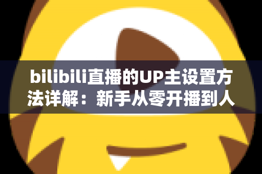 bilibili直播的UP主设置方法详解：新手从零开播到人气爆棚的完整指南