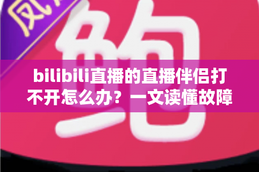bilibili直播的直播伴侣打不开怎么办？一文读懂故障排查与修复全攻略，助你快速恢复开播