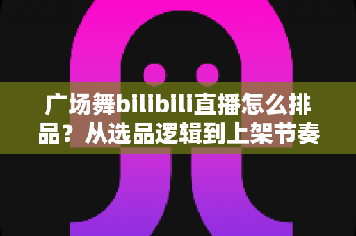 广场舞bilibili直播怎么排品？从选品逻辑到上架节奏的全攻略，助你直播间销量稳步提升