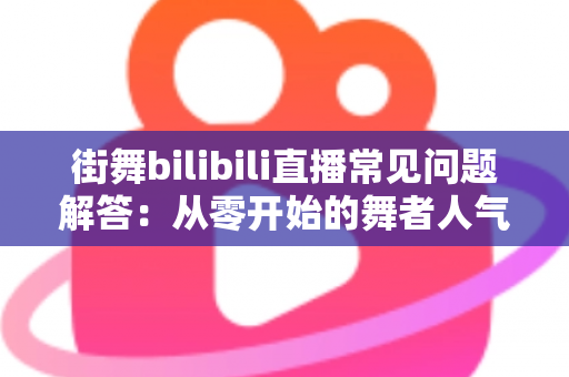 街舞bilibili直播常见问题解答：从零开始的舞者人气主播成长指南