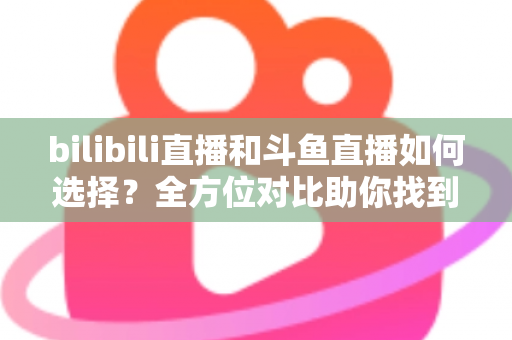 bilibili直播和斗鱼直播如何选择？全方位对比助你找到最适合的直播平台