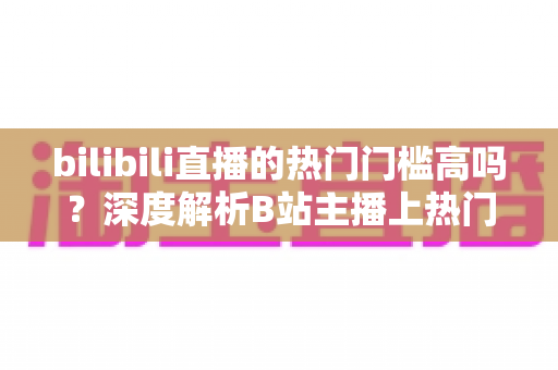 bilibili直播的热门门槛高吗？深度解析B站主播上热门的门槛条件与破局攻略