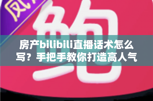 房产bilibili直播话术怎么写？手把手教你打造高人气高转化的B站直播脚本文案