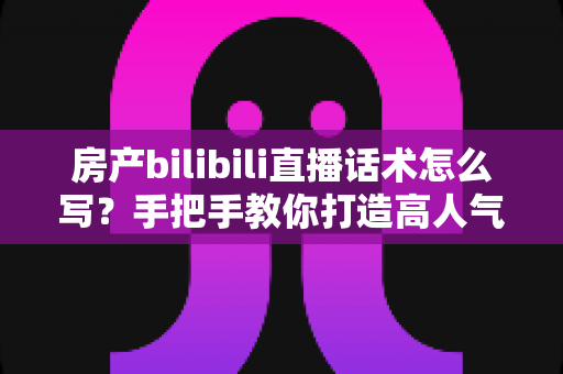 房产bilibili直播话术怎么写？手把手教你打造高人气高转化的B站直播脚本文案
