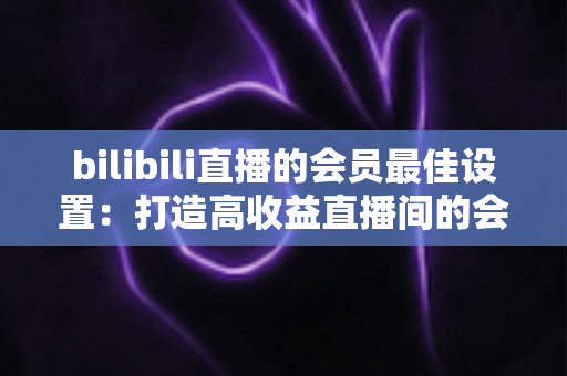 bilibili直播的会员最佳设置:打造高收益直播间的会员运营全攻略 bilibili直播的会员最佳设置:打造高收益直播间的会员运营全攻略