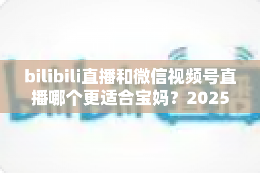 bilibili直播和微信视频号直播哪个更适合宝妈?2025年宝妈直播创业平台选择全攻略 bilibili直播和微信视频号直播哪个更适合宝妈?2025年宝妈直播创业平台选择全攻略
