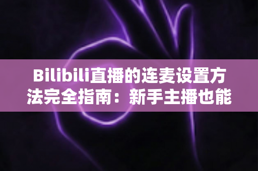 Bilibili直播的连麦设置方法完全指南：新手主播也能快速上手的连麦实操教程与技巧分享