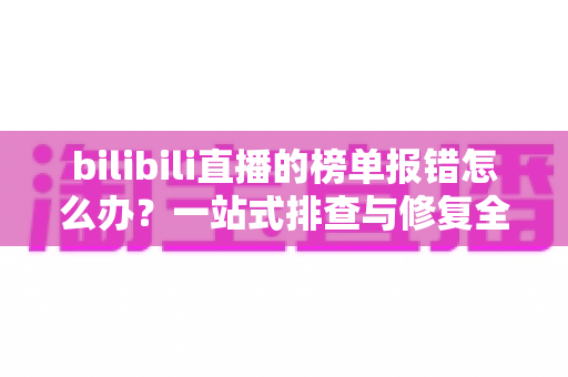bilibili直播的榜单报错怎么办?一站式排查与修复全攻略 bilibili直播的榜单报错怎么办?一站式排查与修复全攻略