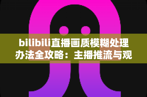 bilibili直播画质模糊处理办法全攻略：主播推流与观众端双重优化，告别马赛克画面