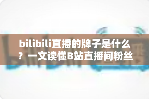 bilibili直播的牌子是什么？一文读懂B站直播间粉丝勋章的获取、升级与玩法