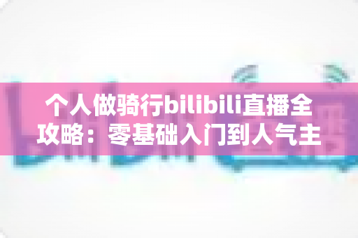 个人做骑行bilibili直播全攻略：零基础入门到人气主播的实战指南