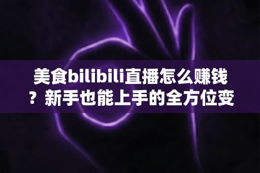 美食bilibili直播怎么赚钱？新手也能上手的全方位变现实战指南