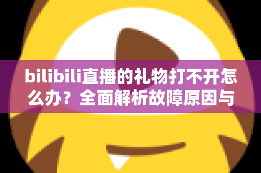 bilibili直播的礼物打不开怎么办?全面解析故障原因与高效解决方法指南 bilibili直播的礼物打不开怎么办?全面解析故障原因与高效解决方法指南