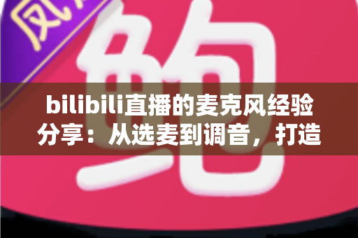 bilibili直播的麦克风经验分享：从选麦到调音，打造专业级直播间声音的完整指南