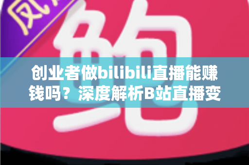 创业者做bilibili直播能赚钱吗？深度解析B站直播变现全攻略与实战指南