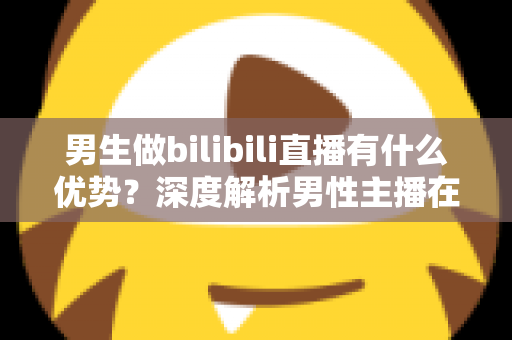 男生做bilibili直播有什么优势？深度解析男性主播在B站的流量红利、赛道选择与变现前景