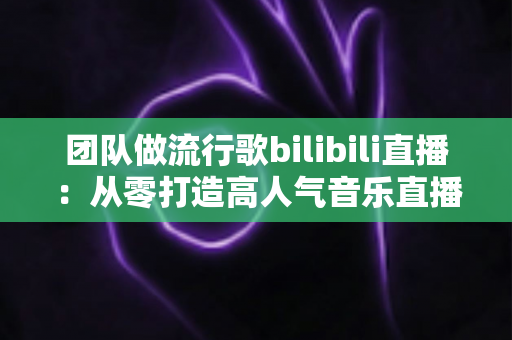 团队做流行歌bilibili直播：从零打造高人气音乐直播间的实战指南