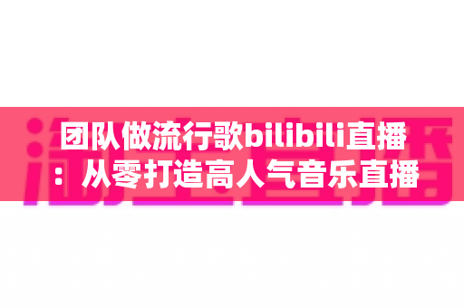团队做流行歌bilibili直播：从零打造高人气音乐直播间的实战指南