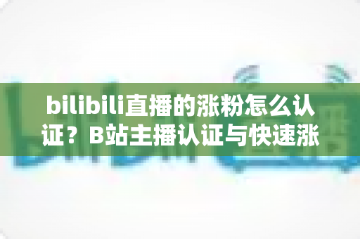 bilibili直播的涨粉怎么认证？B站主播认证与快速涨粉全攻略