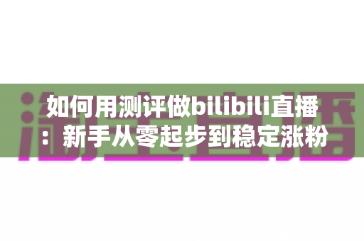 如何用测评做bilibili直播：新手从零起步到稳定涨粉变现的全流程实战指南