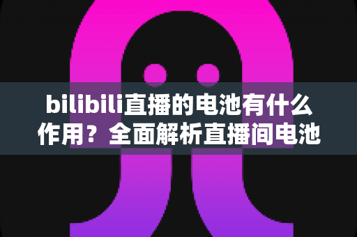 bilibili直播的电池有什么作用?全面解析直播间电池的功能、获取方式与使用技巧 bilibili直播的电池有什么作用?全面解析直播间电池的功能、获取方式与使用技巧