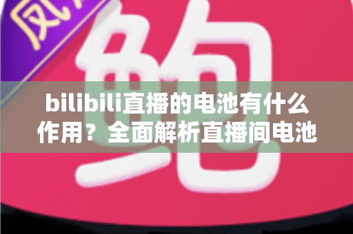 bilibili直播的电池有什么作用？全面解析直播间电池的功能、获取方式与使用技巧