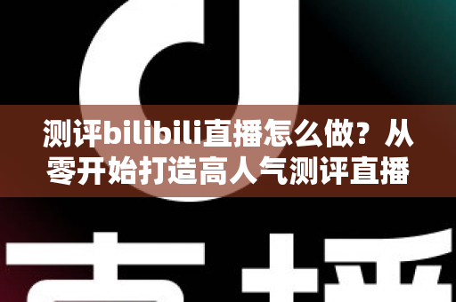 测评bilibili直播怎么做？从零开始打造高人气测评直播间的完整实战攻略