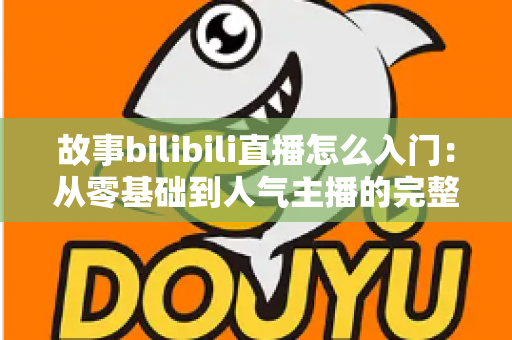 故事bilibili直播怎么入门:从零基础到人气主播的完整实战指南 故事bilibili直播怎么入门:从零基础到人气主播的完整实战指南
