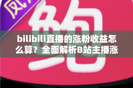 bilibili直播的涨粉收益怎么算？全面解析B站主播涨粉变现规则与收益提升技巧