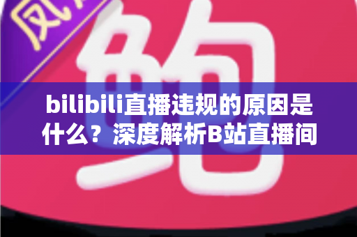 bilibili直播违规的原因是什么？深度解析B站直播间被处罚的常见根源与避坑全指南