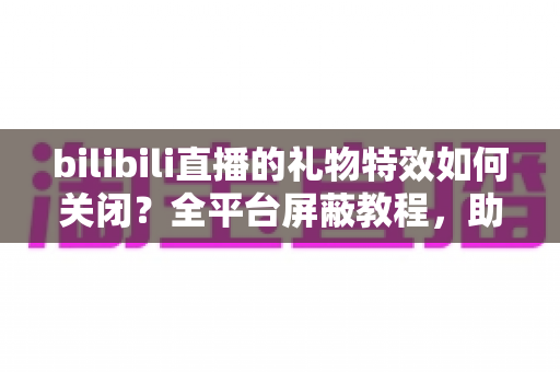 bilibili直播的礼物特效如何关闭？全平台屏蔽教程，助你打造清爽流畅的B站观看体验