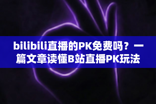 bilibili直播的PK免费吗？一篇文章读懂B站直播PK玩法与费用真相