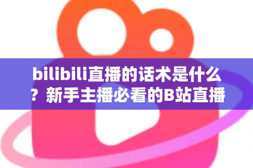 bilibili直播的话术是什么？新手主播必看的B站直播开口、留人与转化话术全攻略